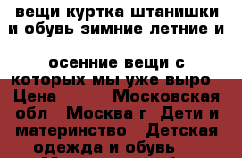 вещи куртка штанишки и обувь зимние летние и  осенние вещи с которых мы уже выро › Цена ­ 100 - Московская обл., Москва г. Дети и материнство » Детская одежда и обувь   . Московская обл.